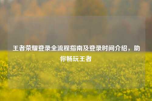 王者荣耀登录全流程指南及登录时间介绍,助你畅玩王者