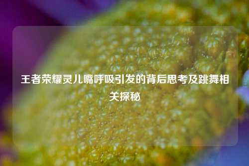 王者荣耀灵儿嘴呼吸引发的背后思考及跳舞相关探秘