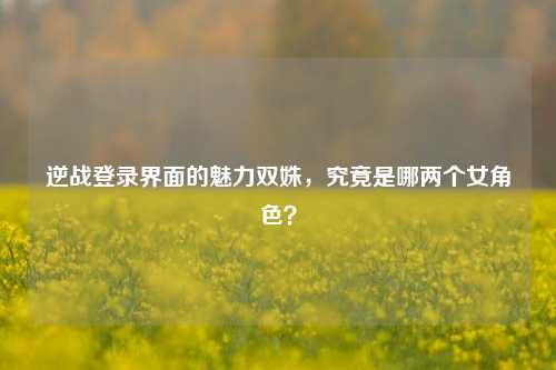 逆战登录界面的魅力双姝,究竟是哪两个女角色?