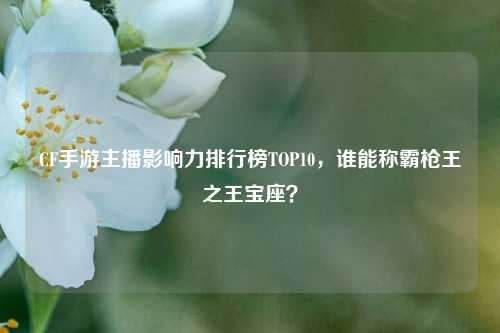CF手游主播影响力排行榜TOP10,谁能称霸枪王之王宝座?