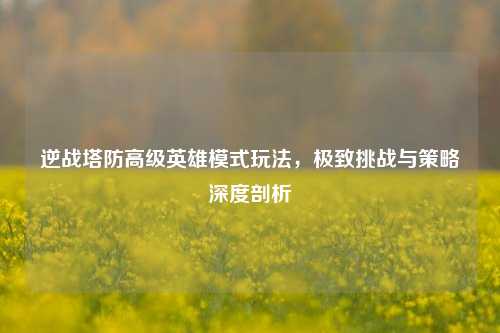 逆战塔防高级英雄模式玩法，极致挑战与策略深度剖析
