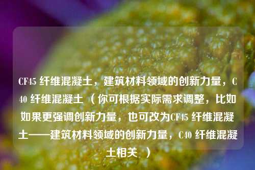 CF45 纤维混凝土,建筑材料领域的创新力量,C40 纤维混凝土 (你可根据实际需求调整,比如如果更强调创新力量,也可改为CF45 纤维混凝土——建筑材料领域的创新力量,C40 纤维混凝土相关 )
