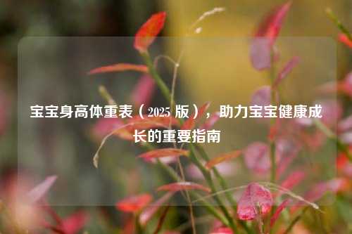 宝宝身高体重表（2025 版），助力宝宝健康成长的重要指南