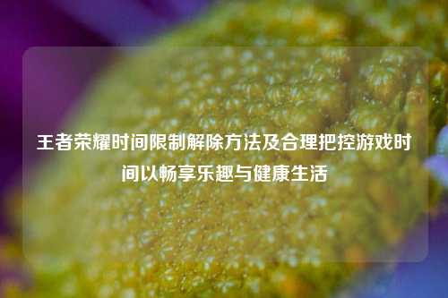 王者荣耀时间限制解除 *** 及合理把控游戏时间以畅享乐趣与健康生活