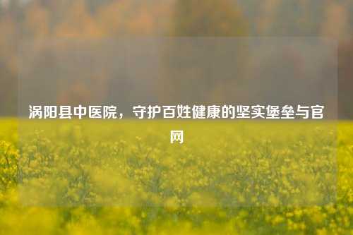 涡阳县中医院，守护百姓健康的坚实堡垒与官网