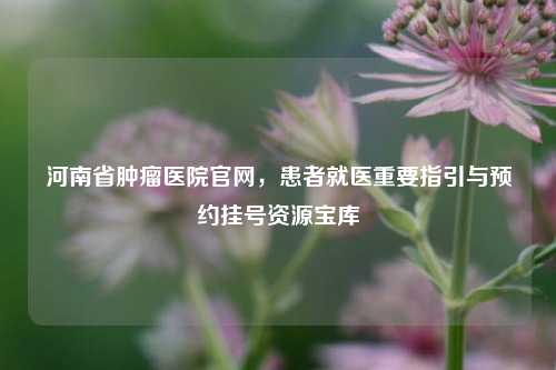 河南省肿瘤医院官网，患者就医重要指引与预约挂号资源宝库