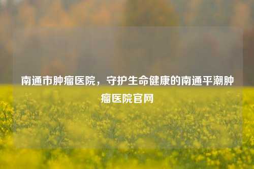 南通市肿瘤医院，守护生命健康的南通平潮肿瘤医院官网