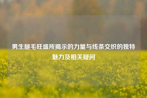 男生腿毛旺盛所揭示的力量与线条交织的独特魅力及相关疑问