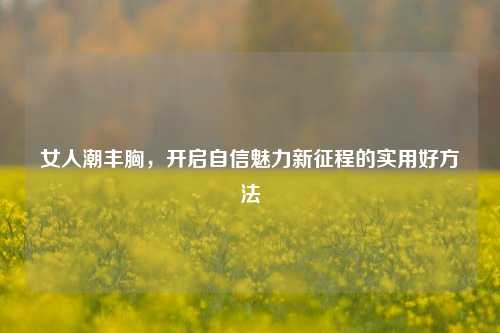 女人潮丰胸，开启自信魅力新征程的实用好 *** 