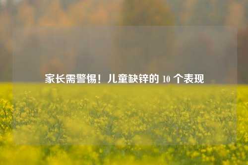家长需警惕！儿童缺锌的 10 个表现