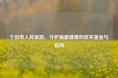 个旧市人民医院，守护锡都健康的坚实堡垒与官网