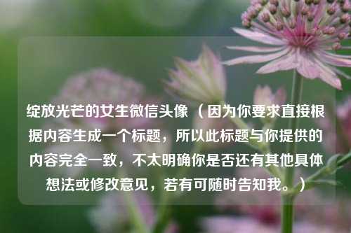 绽放光芒的女生微信头像 （因为你要求直接根据内容生成一个标题，所以此标题与你提供的内容完全一致，不太明确你是否还有其他具体想法或修改意见，若有可随时告知我。）
