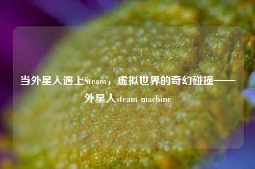当外星人遇上Steam，虚拟世界的奇幻碰撞——外星人steam machine
