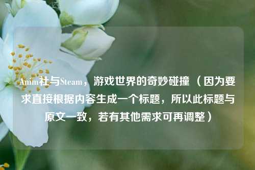 Anim社与Steam,游戏世界的奇妙碰撞 (因为要求直接根据内容生成一个标题,所以此标题与原文一致,若有其他需求可再调整)