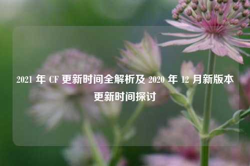 2021 年 CF 更新时间全解析及 2020 年 12 月新版本更新时间探讨