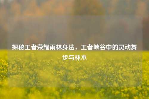 探秘王者荣耀雨林身法,王者峡谷中的灵动舞步与林木