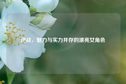 逆战,魅力与实力并存的漂亮女角色