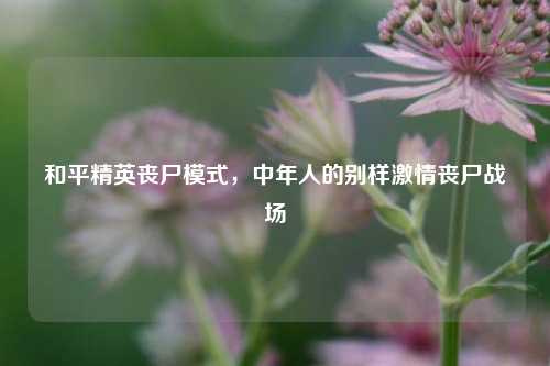 和平精英丧尸模式,中年人的别样***丧尸战场