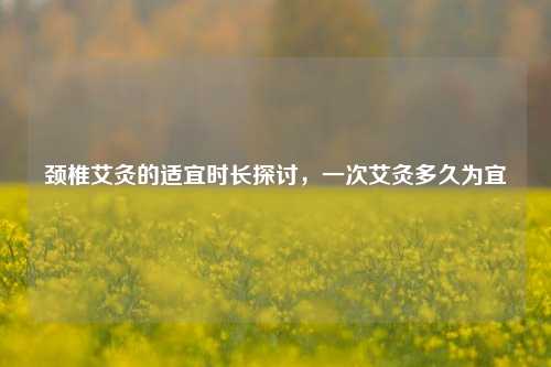 颈椎艾灸的适宜时长探讨,一次艾灸多久为宜
