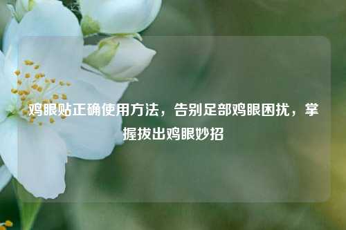 鸡眼贴正确使用 *** ,告别足部鸡眼困扰,掌握拔出鸡眼妙招
