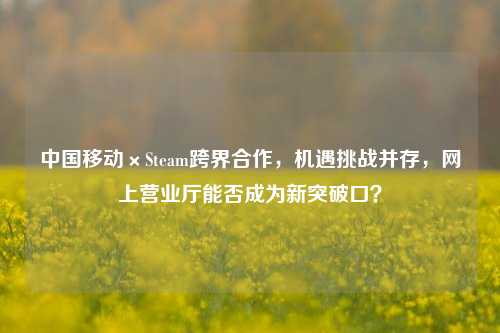 中国移动×Steam跨界合作,机遇挑战并存,网上营业厅能否成为新突破口?