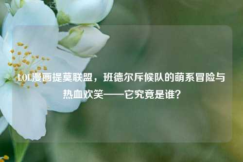 LOL漫画提莫联盟,班德尔斥候队的萌系冒险与热血欢笑——它究竟是谁?