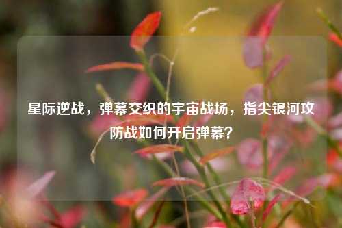 星际逆战,弹幕交织的宇宙战场,指尖银河攻防战如何开启弹幕?