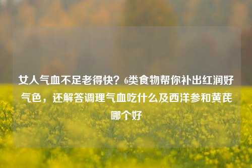 女人气血不足老得快?6类食物帮你补出红润好气色,还解答调理气血吃什么及西洋参和黄芪哪个好