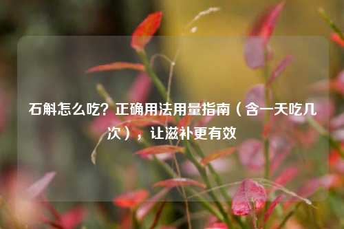 石斛怎么吃?正确用法用量指南(含一天吃几次),让滋补更有效