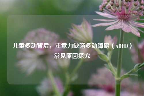 儿童多动背后,注意力缺陷多动障碍(ADHD)常见原因探究