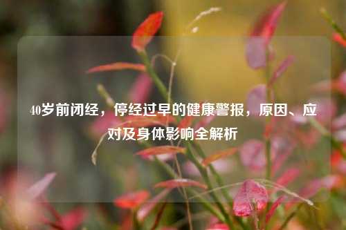 40岁前闭经,停经过早的健康警报,原因、应对及身体影响全解析
