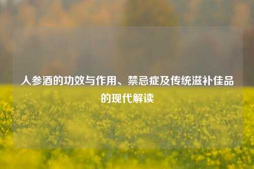 人参酒的功效与作用、禁忌症及传统滋补佳品的现代解读