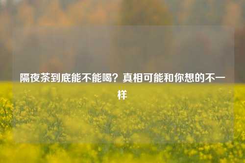 隔夜茶到底能不能喝？真相可能和你想的不一样