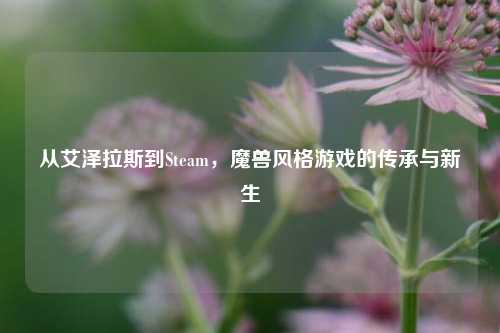 从艾泽拉斯到Steam,魔兽风格游戏的传承与新生