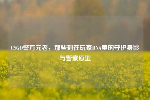 CSGO警方元老,那些刻在玩家DNA里的守护身影与警察原型