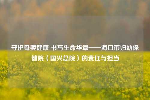守护母婴健康 书写生命华章——海口市妇幼保健院(国兴总院)的责任与担当