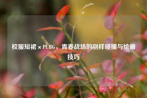 校服短裙×PUBG,青春战场的别样碰撞与绘画技巧