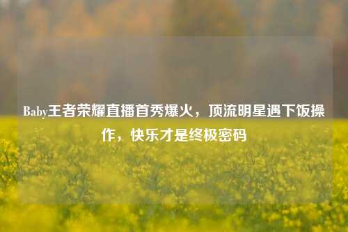 Baby王者荣耀直播首秀爆火,顶流明星遇下饭操作,快乐才是终极密码