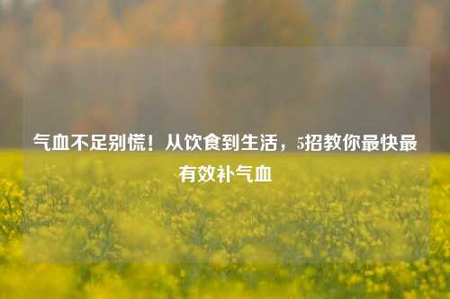 气血不足别慌！从饮食到生活，5招教你最快最有效补气血