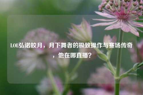 LOL弘诺皎月,月下舞者的极致操作与赛场传奇,他在哪直播?