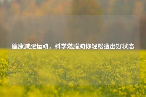 健康减肥运动,科学燃脂助你轻松瘦出好状态
