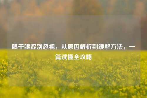 眼干眼涩别忽视,从原因解析到缓解 *** ,一篇读懂全攻略