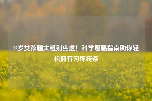 12岁女孩腿太粗别焦虑!科学瘦腿指南助你轻松拥有匀称线条