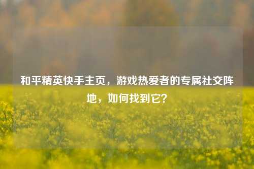 和平精英快手主页,游戏热爱者的专属社交阵地,如何找到它?