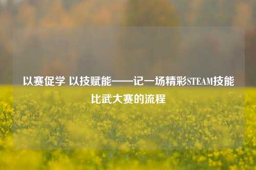 以赛促学 以技赋能——记一场精彩STEAM技能比武大赛的流程