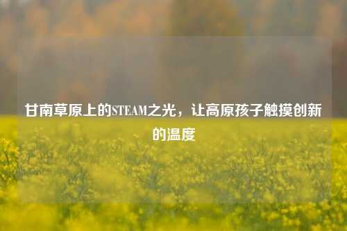 甘南草原上的STEAM之光,让高原孩子触摸创新的温度