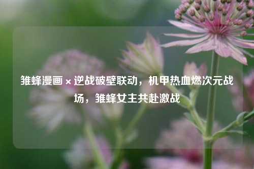 雏蜂漫画×逆战破壁联动,机甲热血燃次元战场,雏蜂女主共赴激战