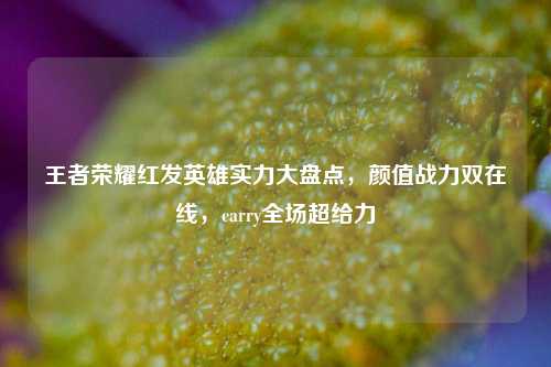 王者荣耀红发英雄实力大盘点,颜值战力双在线,carry全场超给力