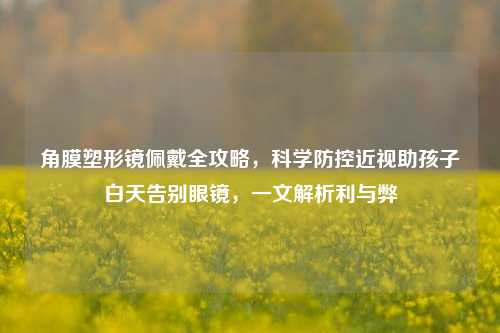 角膜塑形镜佩戴全攻略,科学防控近视助孩子白天告别眼镜,一文解析利与弊