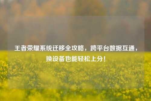 王者荣耀系统迁移全攻略,跨平台数据互通,换设备也能轻松上分!